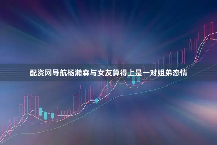 配资网导航杨瀚森与女友算得上是一对姐弟恋情