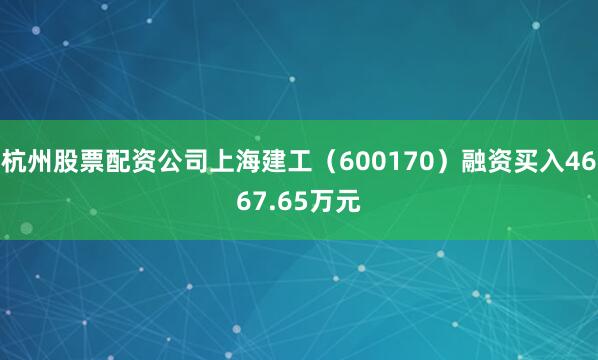 杭州股票配资公司上海建工（600170）融资买入4667.65万元