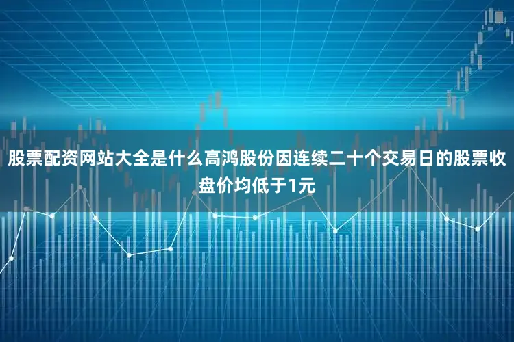 股票配资网站大全是什么高鸿股份因连续二十个交易日的股票收盘价均低于1元
