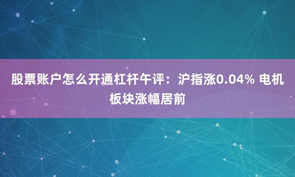 股票账户怎么开通杠杆午评：沪指涨0.04% 电机板块涨幅居前