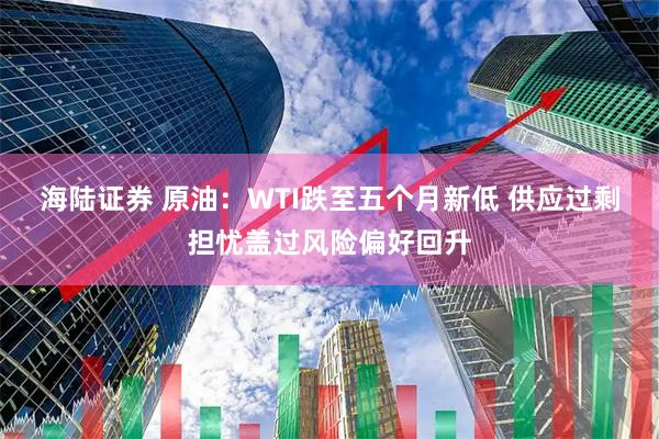 海陆证券 原油：WTI跌至五个月新低 供应过剩担忧盖过风险偏好回升