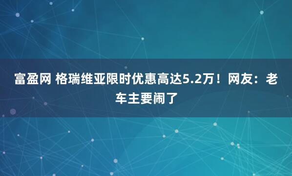 富盈网 格瑞维亚限时优惠高达5.2万！网友：老车主要闹了