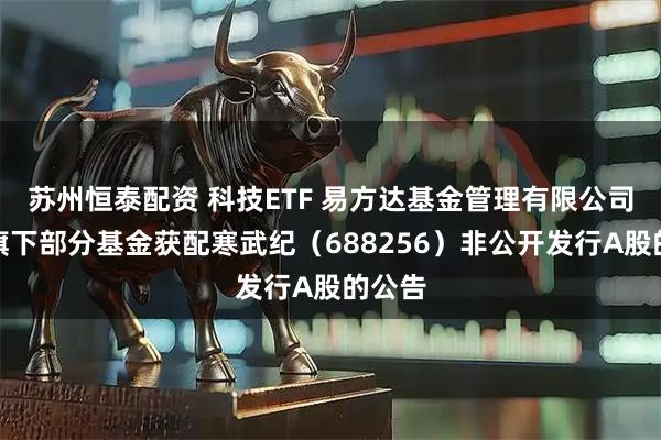 苏州恒泰配资 科技ETF 易方达基金管理有限公司关于旗下部分基金获配寒武纪（688256）非公开发行A股的公告