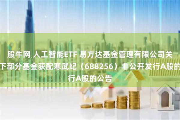股牛网 人工智能ETF 易方达基金管理有限公司关于旗下部分基金获配寒武纪（688256）非公开发行A股的公告