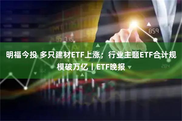 明福今投 多只建材ETF上涨；行业主题ETF合计规模破万亿丨ETF晚报