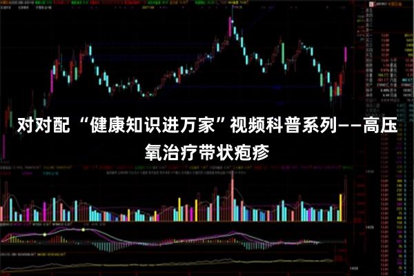 对对配 “健康知识进万家”视频科普系列——高压氧治疗带状疱疹