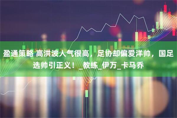 盈通策略 高洪波人气很高,足协却偏爱洋帅,国足选帅引正义!_教练_伊万_卡马乔