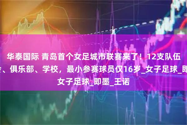 华泰国际 青岛首个女足城市联赛来了!12支队伍涵盖社会、俱乐部、学校,最小参赛球员仅16岁_女子足球_即墨_王诺