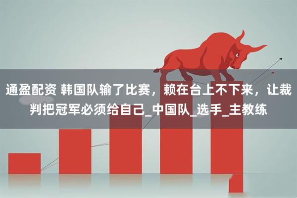 通盈配资 韩国队输了比赛,赖在台上不下来,让裁判把冠军必须给自己_中国队_选手_主教练