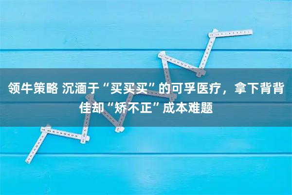 领牛策略 沉湎于“买买买”的可孚医疗，拿下背背佳却“矫不正”成本难题