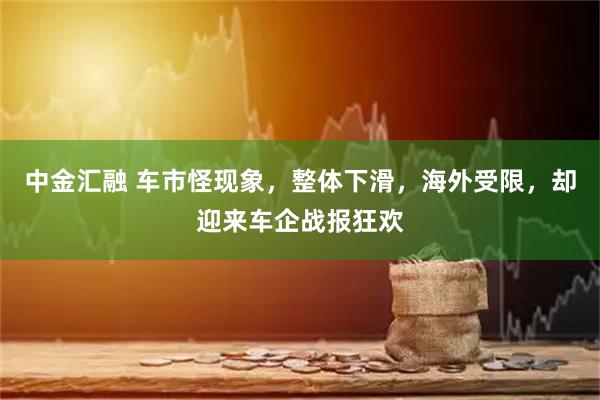 中金汇融 车市怪现象，整体下滑，海外受限，却迎来车企战报狂欢