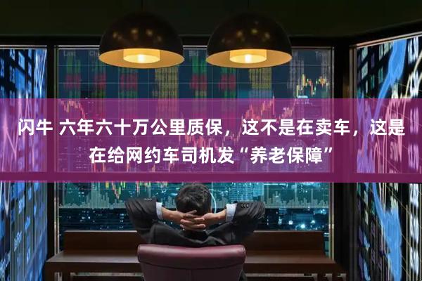 闪牛 六年六十万公里质保，这不是在卖车，这是在给网约车司机发“养老保障”