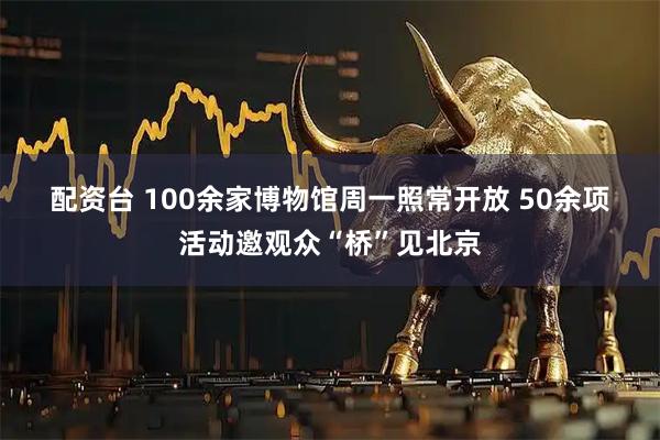 配资台 100余家博物馆周一照常开放 50余项活动邀观众“桥”见北京