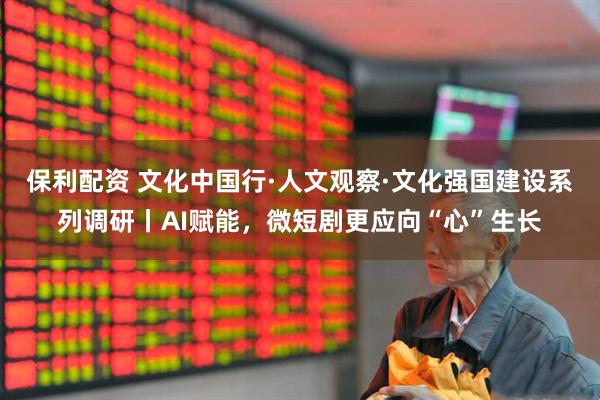 保利配资 文化中国行·人文观察·文化强国建设系列调研丨AI赋能，微短剧更应向“心”生长