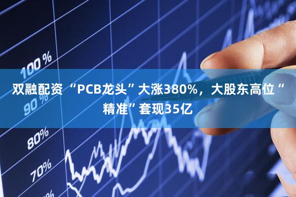 双融配资 “PCB龙头”大涨380%，大股东高位“精准”套现35亿