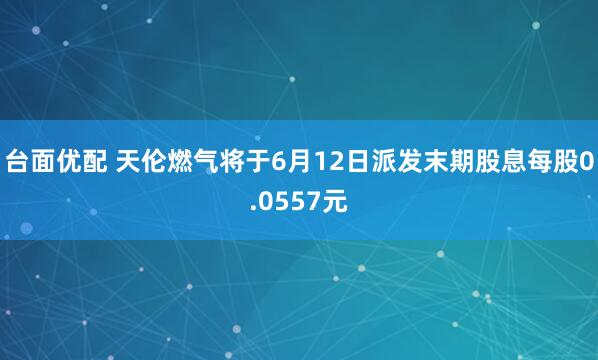 台面优配 天伦燃气将于6月12日派发末期股息每股0.0557元