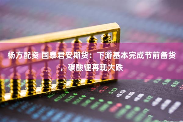 杨方配资 国泰君安期货：下游基本完成节前备货，碳酸锂再现大跌