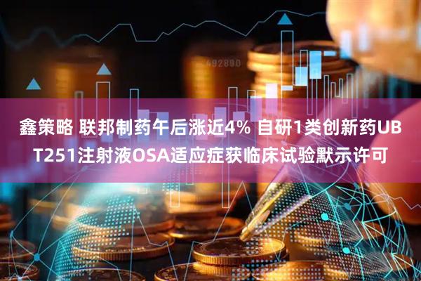 鑫策略 联邦制药午后涨近4% 自研1类创新药UBT251注射液OSA适应症获临床试验默示许可