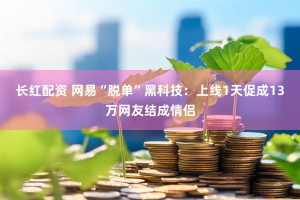 长红配资 网易“脱单”黑科技：上线1天促成13万网友结成情侣