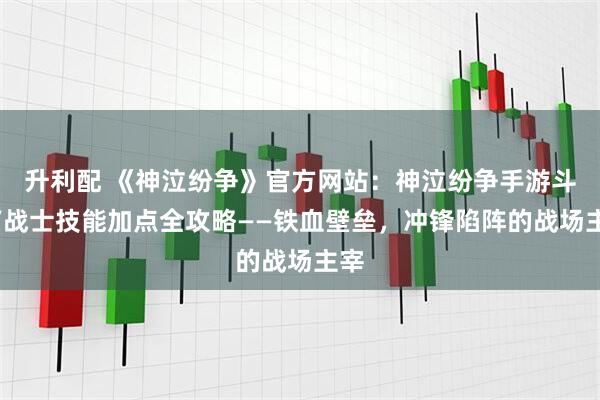 升利配 《神泣纷争》官方网站：神泣纷争手游斗士/战士技能加点全攻略——铁血壁垒，冲锋陷阵的战场主宰