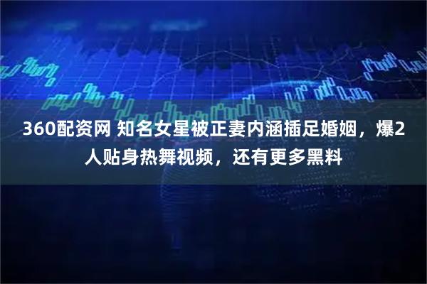 360配资网 知名女星被正妻内涵插足婚姻，爆2人贴身热舞视频，还有更多黑料