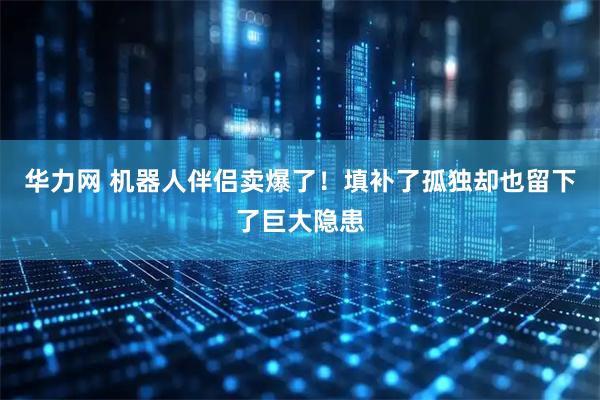 华力网 机器人伴侣卖爆了！填补了孤独却也留下了巨大隐患
