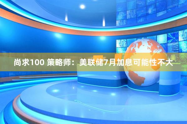 尚求100 策略师:美联储7月加息可能性不大