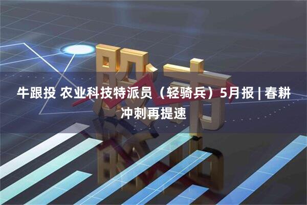 牛跟投 农业科技特派员(轻骑兵)5月报 | 春耕冲刺再提速