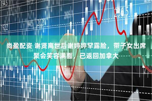 尚盈配资 谢贤离世后谢婷婷罕露脸，带子女出席聚会笑容满面，已返回加拿大