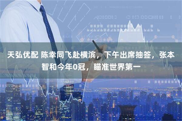 天弘优配 陈幸同飞赴横滨，下午出席抽签，张本智和今年0冠，瞄准世界第一