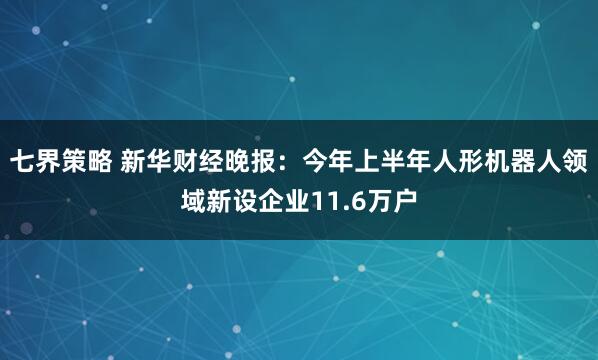 七界策略 新华财经晚报：今年上半年人形机器人领域新设企业11.6万户