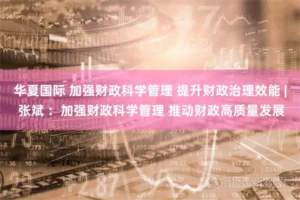 华夏国际 加强财政科学管理 提升财政治理效能 | 张斌 ：加强财政科学管理 推动财政高质量发展