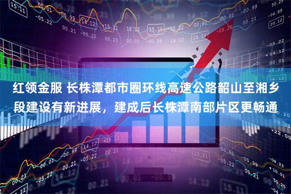 红领金服 长株潭都市圈环线高速公路韶山至湘乡段建设有新进展，建成后长株潭南部片区更畅通